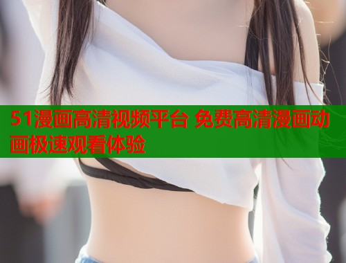 51漫画高清视频平台 免费高清漫画动画极速观看体验