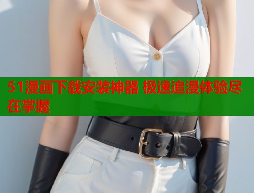 51漫画下载安装神器 极速追漫体验尽在掌握