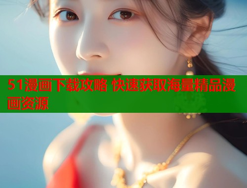 51漫画下载攻略 快速获取海量精品漫画资源