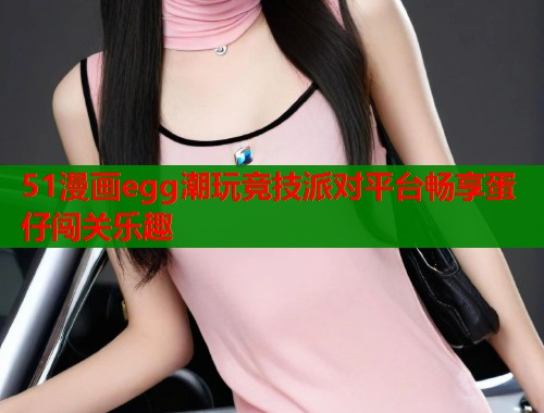 51漫画egg潮玩竞技派对平台畅享蛋仔闯关乐趣