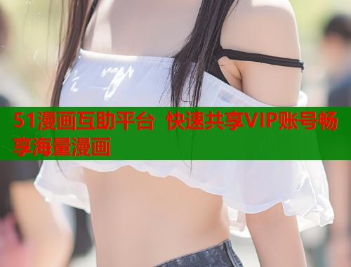 51漫画互助平台 快速共享VIP账号畅享海量漫画