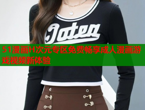 51漫画H次元专区免费畅享成人漫画游戏视频新体验