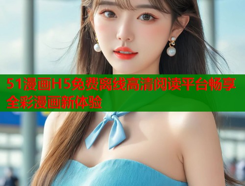 51漫画H5免费离线高清阅读平台畅享全彩漫画新体验