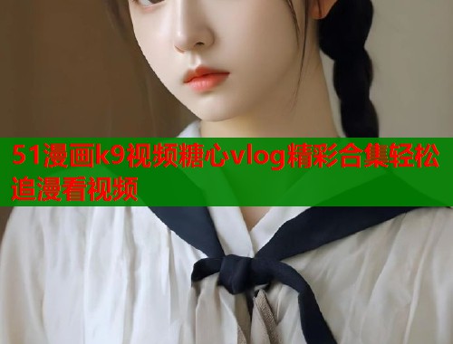 51漫画k9视频糖心vlog精彩合集轻松追漫看视频