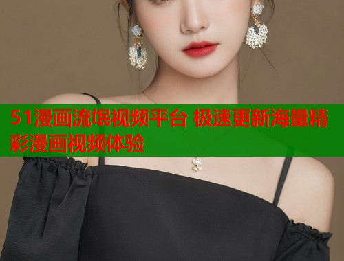 51漫画流氓视频平台 极速更新海量精彩漫画视频体验