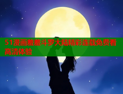 51漫画羞羞斗罗大陆精彩连载免费看高清体验