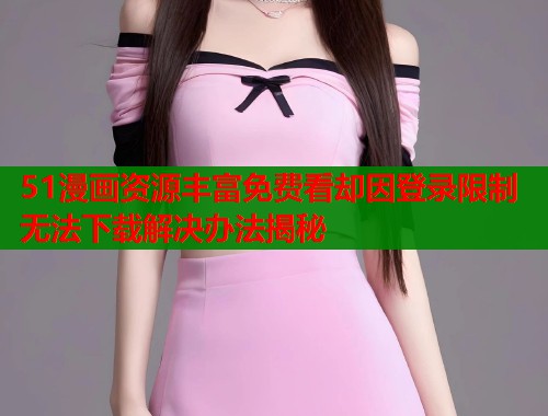 51漫画资源丰富免费看却因登录限制无法下载解决办法揭秘